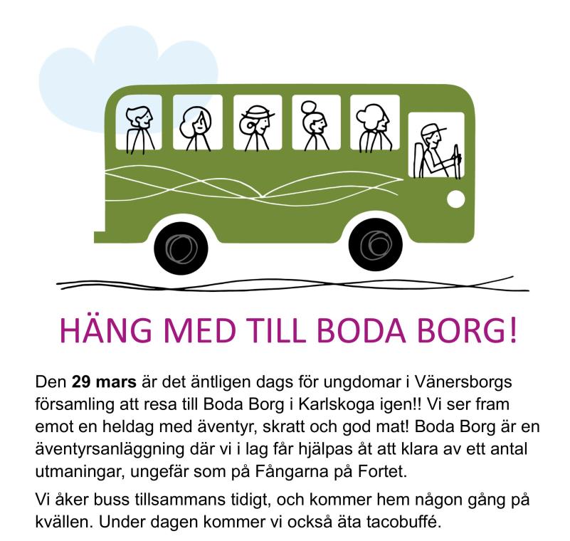 HÄNG MED TILL BODA BORG!   Den 29 mars är det äntligen dags för ungdomar i Vänersborgs     församling att resa till Boda Borg i Karlskoga igen!! Vi ser fram emot en heldag med äventyr, skratt och god mat! Boda Borg är en  äventyrsanläggning där vi i lag får hjälpas åt att klara av ett antal        utmaningar, ungefär som på Fångarna på Fortet.  Vi åker buss tillsammans tidigt, och kommer hem någon gång på kvällen. Under dagen kommer vi också äta tacobuffé.  Man behöver alltså inte ta med något annat än oömma kläder och ett glatt humör!