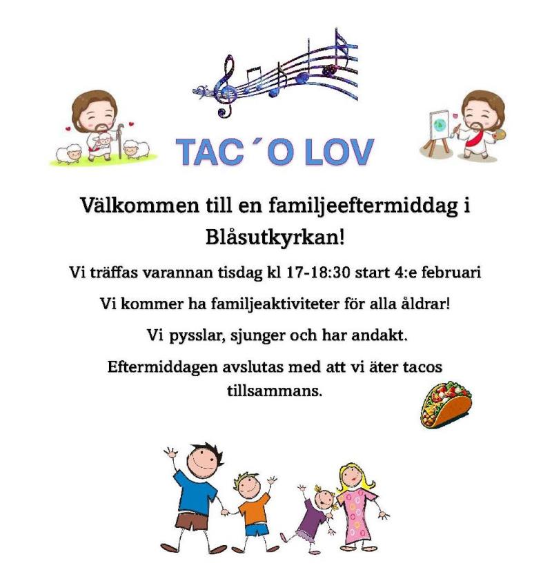 TAC´O LOV Välkommen till en familjeeftermiddag i Blåsutkyrkan! Vi träffas varannan tisdag kl 17-18:30 start 4:e februari Vi kommer ha familjeaktiviteter för alla åldrar!  Vi pysslar, sjunger och har andakt. Eftermiddagen avslutas med att vi äter tacos tillsammans.